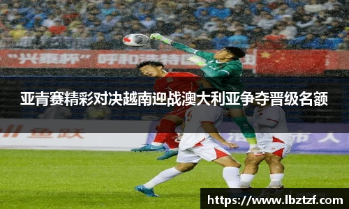 亚青赛精彩对决越南迎战澳大利亚争夺晋级名额