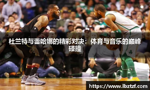 杜兰特与蕾哈娜的精彩对决：体育与音乐的巅峰碰撞
